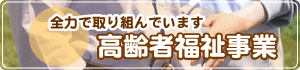 全力で取り組んでいます。高齢者福祉事業